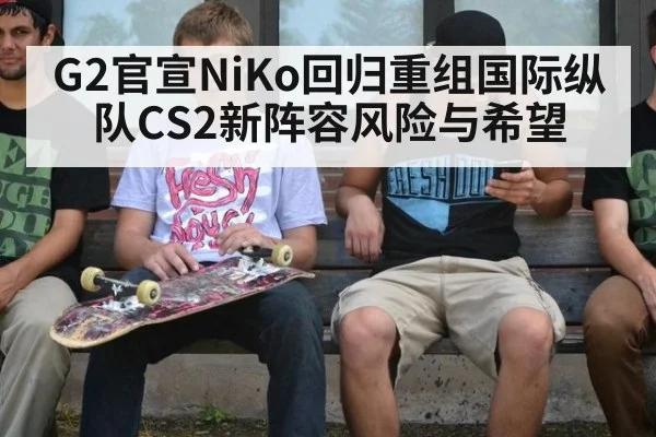 G2官宣NiKo回归重组国际纵队CS2新阵容风险与希望