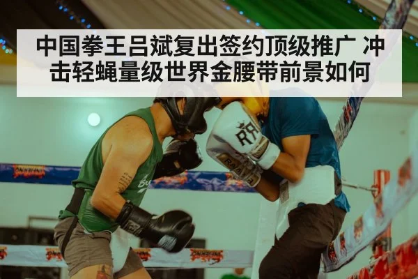 中国拳王吕斌复出签约顶级推广 冲击轻蝇量级世界金腰带前景如何